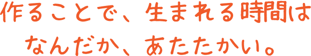 作ることで、生まれる時間はなんだか、あたたかい。